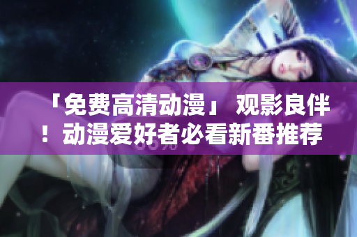 「免费高清动漫」 观影良伴！动漫爱好者必看新番推荐
