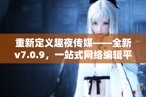 重新定义趣夜传媒——全新v7.0.9，一站式网络编辑平台