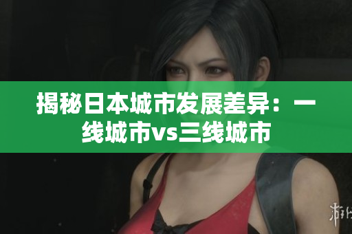揭秘日本城市发展差异：一线城市vs三线城市