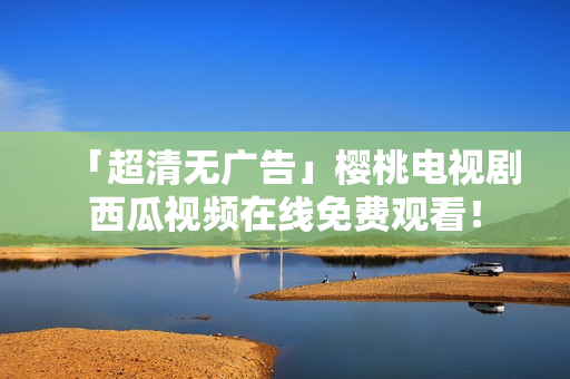 「超清无广告」樱桃电视剧西瓜视频在线免费观看！