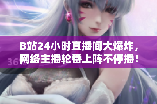 B站24小时直播间大爆炸，网络主播轮番上阵不停播！