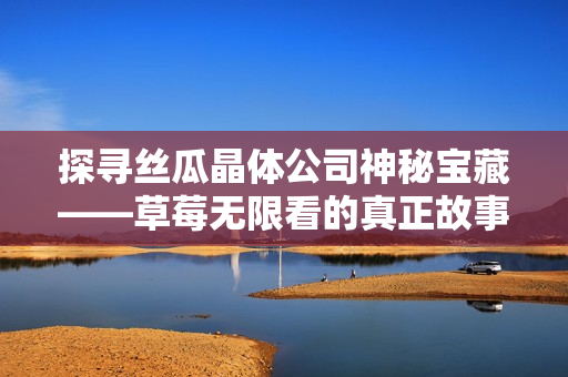探寻丝瓜晶体公司神秘宝藏——草莓无限看的真正故事！