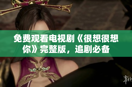 免费观看电视剧《很想很想你》完整版，追剧必备