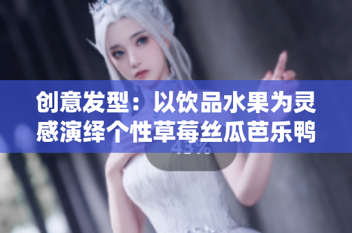 创意发型：以饮品水果为灵感演绎个性草莓丝瓜芭乐鸭脖奶茶发型
