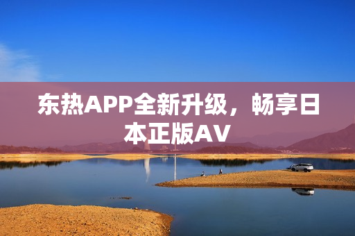 东热APP全新升级，畅享日本正版AV