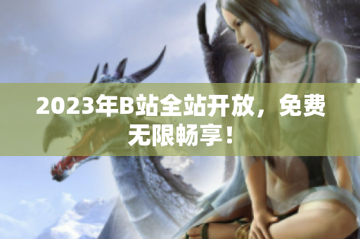 2023年B站全站开放，免费无限畅享！