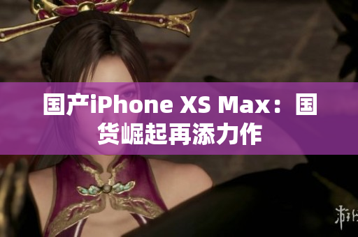 国产iPhone XS Max：国货崛起再添力作