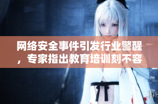 网络安全事件引发行业警醒，专家指出教育培训刻不容缓