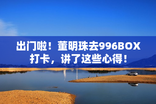 出门啦！董明珠去996BOX打卡，讲了这些心得！