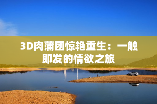 3D肉蒲团惊艳重生：一触即发的情欲之旅