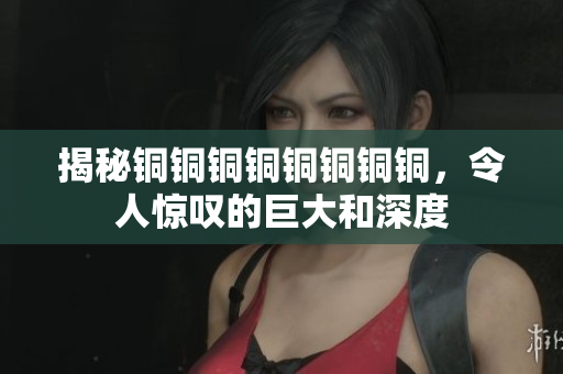 揭秘铜铜铜铜铜铜铜铜，令人惊叹的巨大和深度