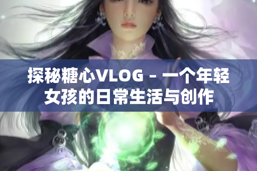 探秘糖心VLOG – 一个年轻女孩的日常生活与创作