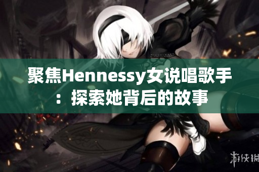 聚焦Hennessy女说唱歌手：探索她背后的故事