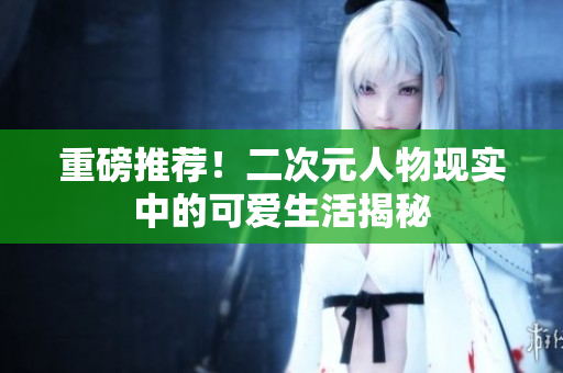 重磅推荐！二次元人物现实中的可爱生活揭秘