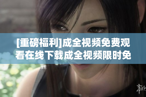 [重磅福利]成全视频免费观看在线下载成全视频限时免费观看和下载