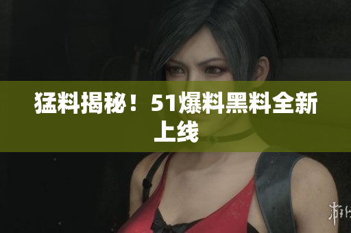 猛料揭秘！51爆料黑料全新上线