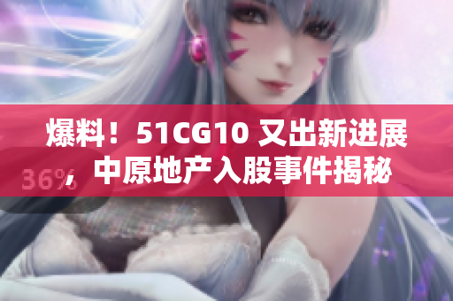爆料！51CG10 又出新进展，中原地产入股事件揭秘