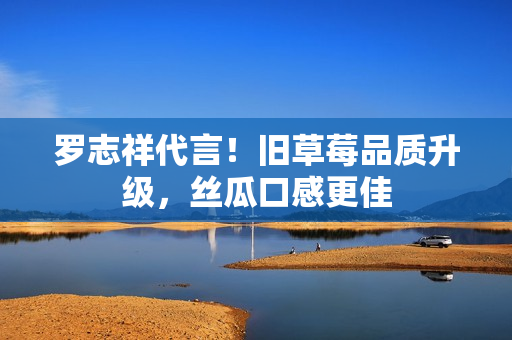 罗志祥代言！旧草莓品质升级，丝瓜口感更佳