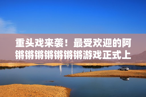 重头戏来袭！最受欢迎的阿锵锵锵锵锵锵锵游戏正式上线