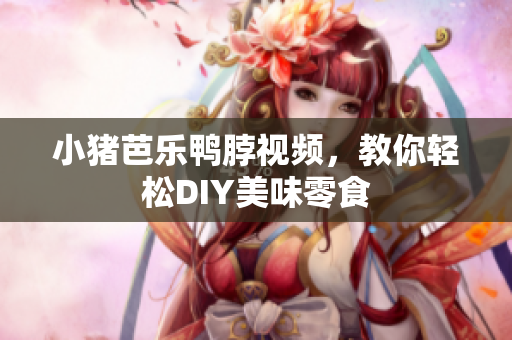 小猪芭乐鸭脖视频，教你轻松DIY美味零食