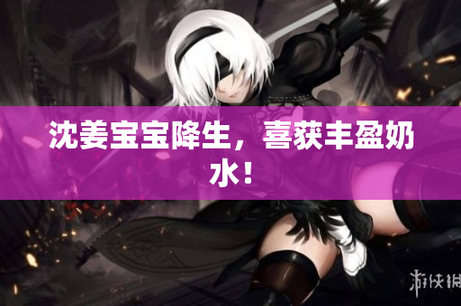 沈姜宝宝降生，喜获丰盈奶水！