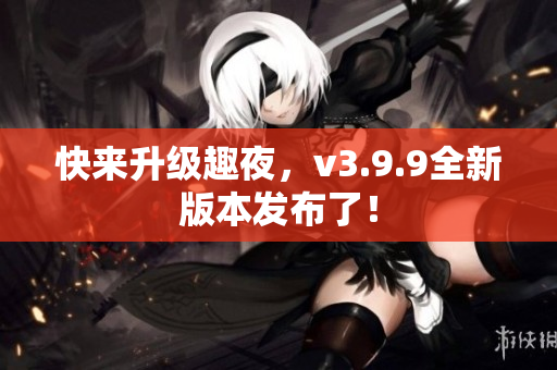 快来升级趣夜，v3.9.9全新版本发布了！