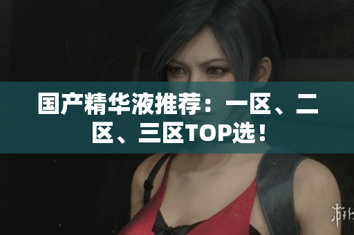 国产精华液推荐：一区、二区、三区TOP选！