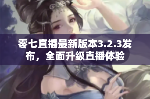 零七直播最新版本3.2.3发布，全面升级直播体验