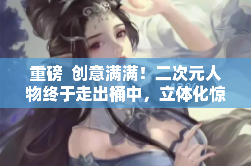 重磅  创意满满！二次元人物终于走出桶中，立体化惊艳亮相！