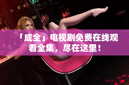 「成全」电视剧免费在线观看全集，尽在这里！