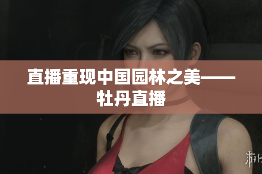 直播重现中国园林之美——牡丹直播