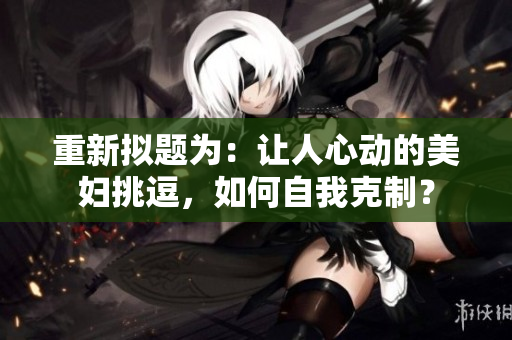 重新拟题为：让人心动的美妇挑逗，如何自我克制？