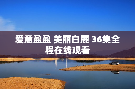 爱意盈盈 美丽白鹿 36集全程在线观看