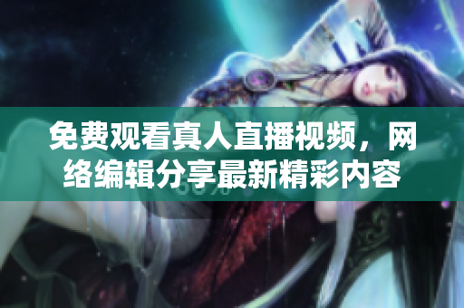 免费观看真人直播视频，网络编辑分享最新精彩内容