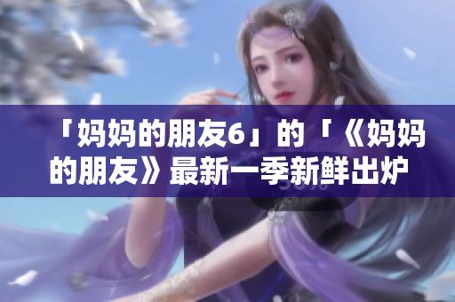 「妈妈的朋友6」的「《妈妈的朋友》最新一季新鲜出炉！」