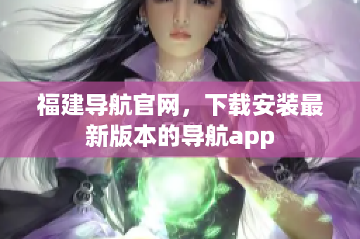 福建导航官网，下载安装最新版本的导航app
