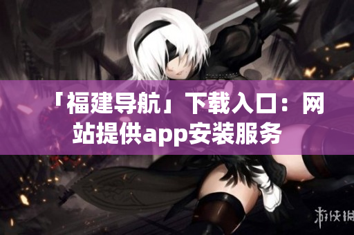 「福建导航」下载入口：网站提供app安装服务