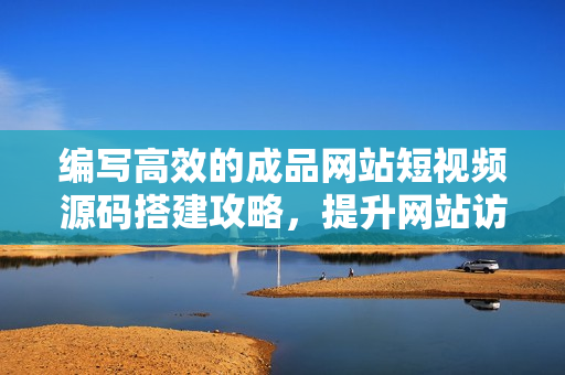 编写高效的成品网站短视频源码搭建攻略，提升网站访问量