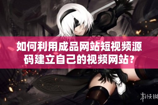 如何利用成品网站短视频源码建立自己的视频网站？