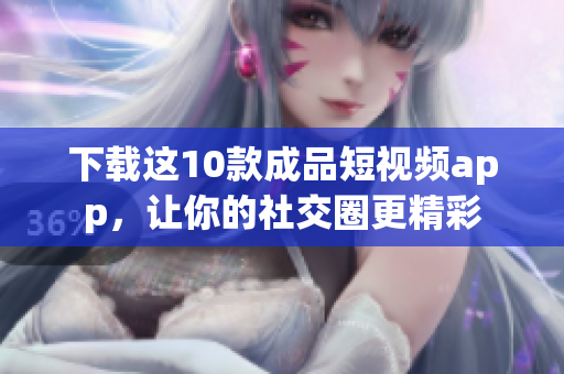 下载这10款成品短视频app，让你的社交圈更精彩