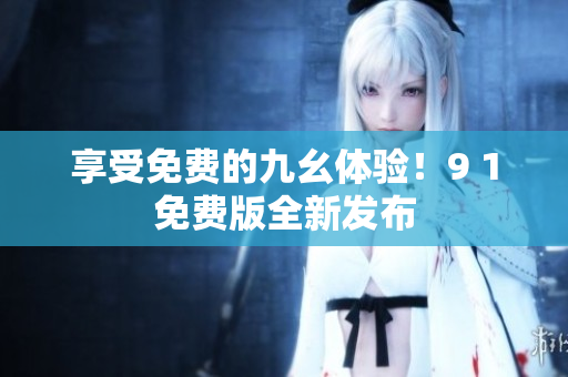 享受免费的九幺体验！9 1免费版全新发布