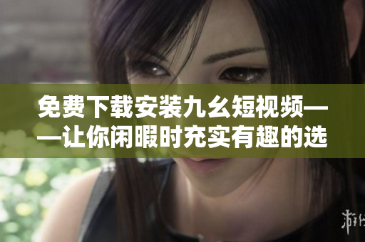 免费下载安装九幺短视频——让你闲暇时充实有趣的选择