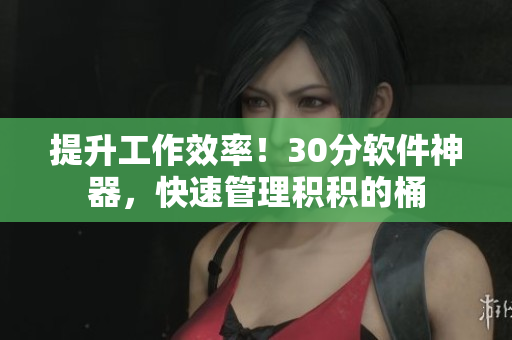 提升工作效率！30分软件神器，快速管理积积的桶