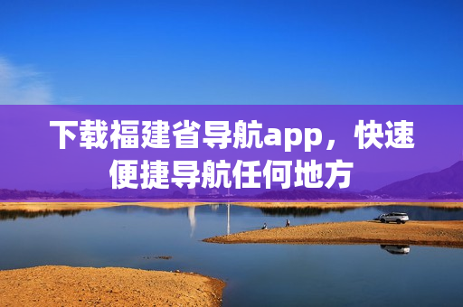 下载福建省导航app，快速便捷导航任何地方