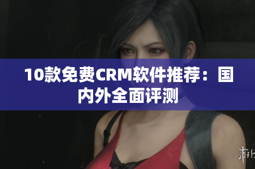 10款免费CRM软件推荐：国内外全面评测
