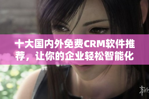 十大国内外免费CRM软件推荐，让你的企业轻松智能化管理！