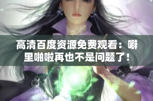 高清百度资源免费观看：噼里啪啦再也不是问题了！