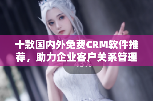 十款国内外免费CRM软件推荐，助力企业客户关系管理