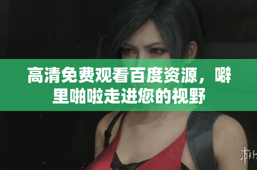 高清免费观看百度资源，噼里啪啦走进您的视野