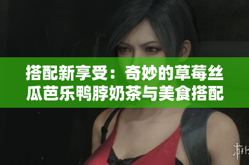 搭配新享受：奇妙的草莓丝瓜芭乐鸭脖奶茶与美食搭配